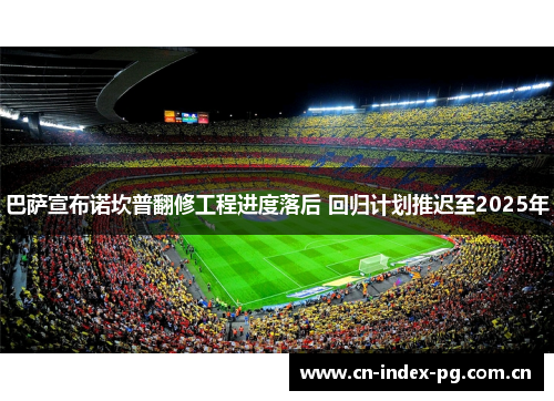 巴萨宣布诺坎普翻修工程进度落后 回归计划推迟至2025年 巴萨宣布诺坎普翻修工程进度落后 回归计划推迟至2025年